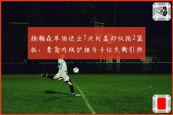杨瀚森单场送出7次封盖却仅抢2篮板,青岛内线护框与卡位失衡引热议