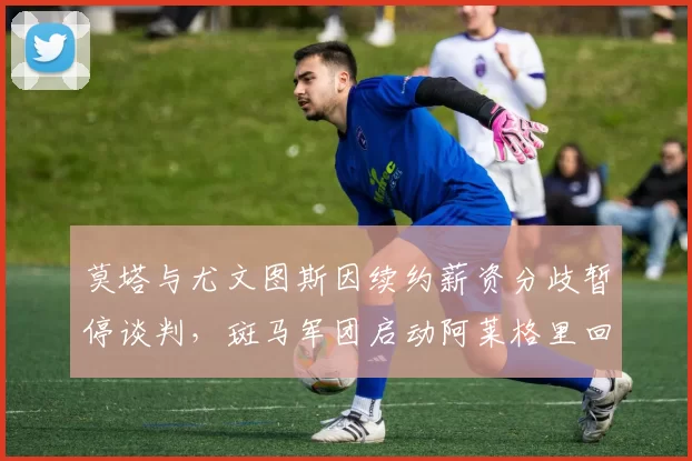 莫塔与尤文图斯因续约薪资分歧暂停谈判，斑马军团启动阿莱格里回归预案