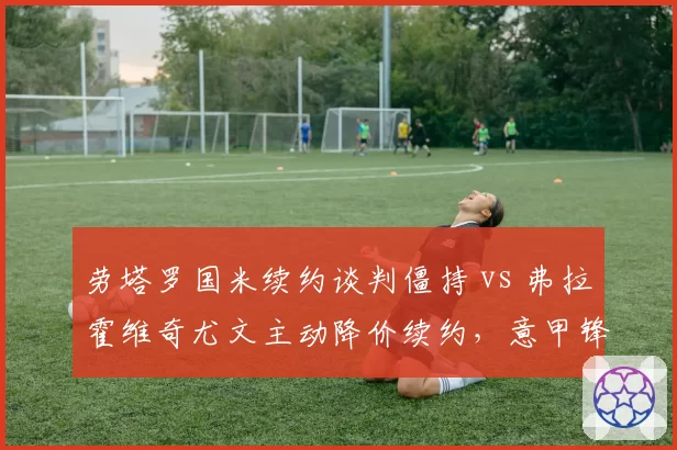 劳塔罗国米续约谈判僵持 vs 弗拉霍维奇尤文主动降价续约,意甲锋线双雄身价博弈