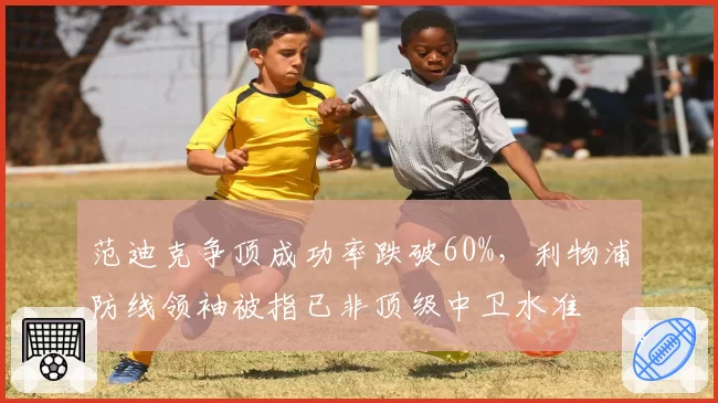 范迪克争顶成功率跌破60%，利物浦防线领袖被指已非顶级中卫水准
