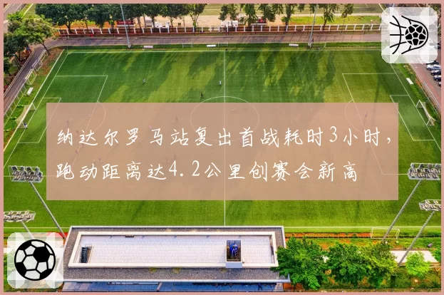 纳达尔罗马站复出首战耗时3小时,跑动距离达4.2公里创赛会新高