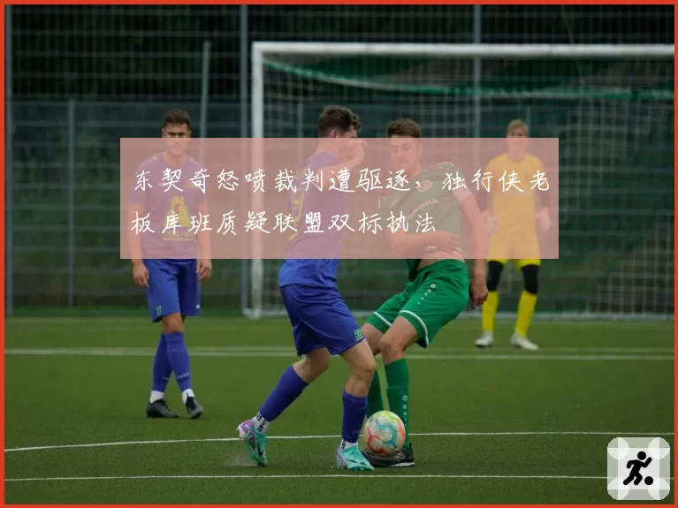 东契奇怒喷裁判遭驱逐，独行侠老板库班质疑联盟双标执法
