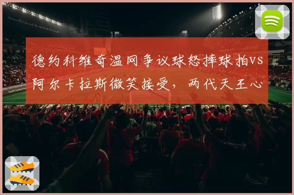 德约科维奇温网争议球怒摔球拍vs阿尔卡拉斯微笑接受,两代天王心态对比