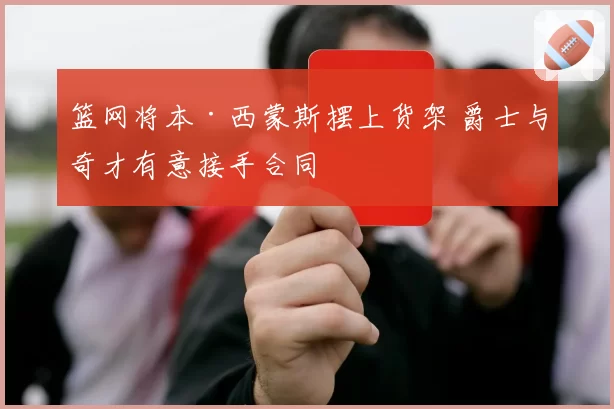 篮网将本·西蒙斯摆上货架 爵士与奇才有意接手合同