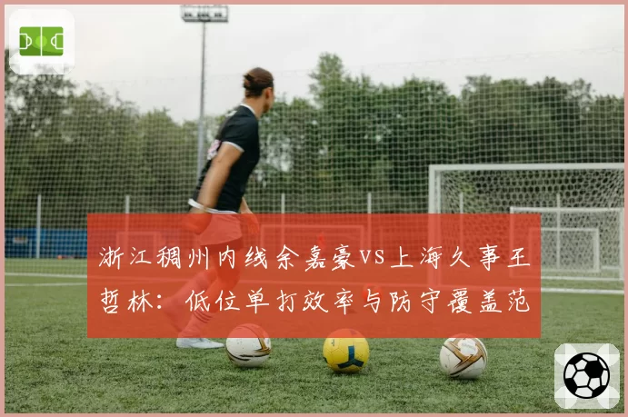 浙江稠州内线余嘉豪vs上海久事王哲林:低位单打效率与防守覆盖范围对比