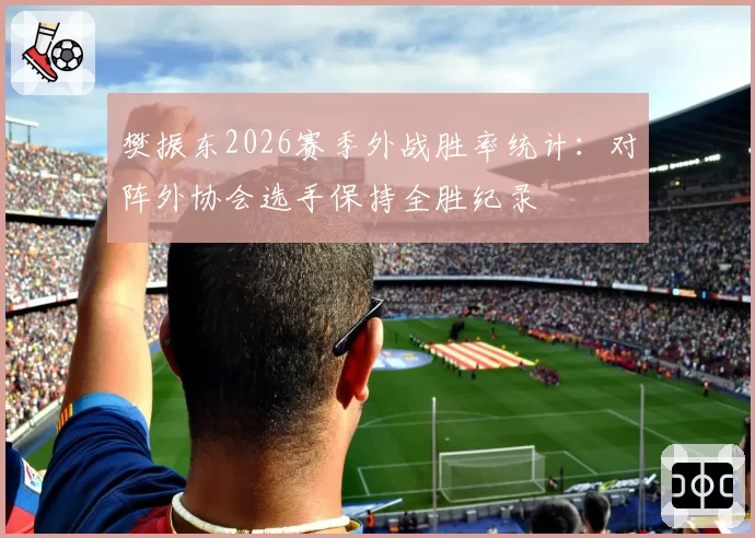 樊振东2026赛季外战胜率统计：对阵外协会选手保持全胜纪录