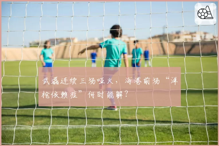 武磊连续三场哑火，海港前场“洋枪依赖症”何时能解？