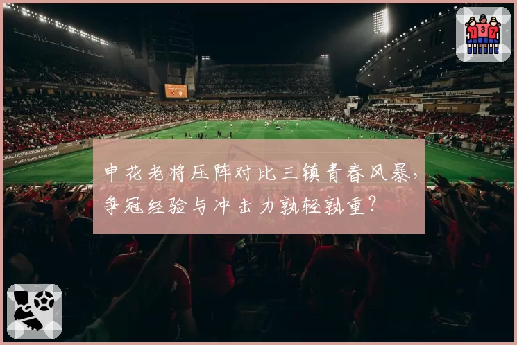 申花老将压阵对比三镇青春风暴，争冠经验与冲击力孰轻孰重？