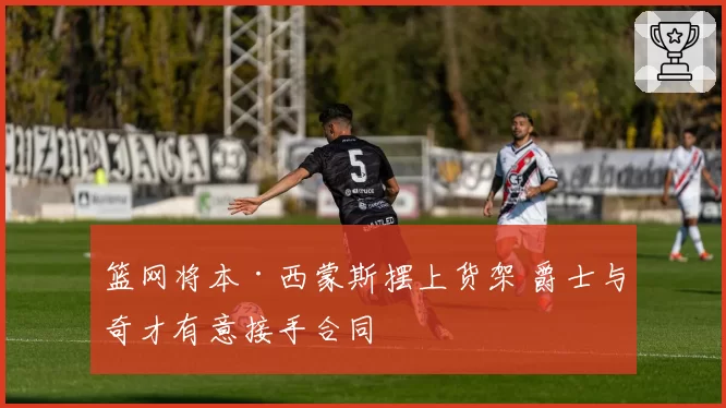 篮网将本·西蒙斯摆上货架 爵士与奇才有意接手合同
