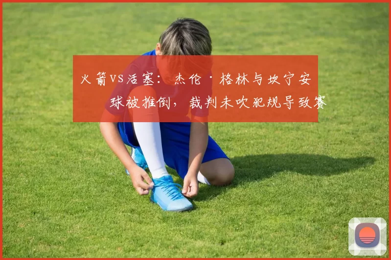 火箭vs活塞:杰伦·格林与坎宁安争球被推倒,裁判未吹犯规导致赛后更衣室冲突