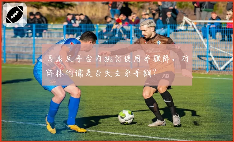 马龙反手台内挑打使用率骤降,对阵林昀儒是否失去杀手锏?