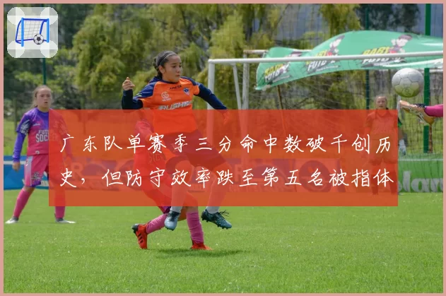 广东队单赛季三分命中数破千创历史,但防守效率跌至第五名被指体系失衡