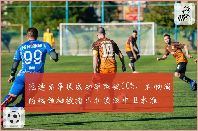 范迪克争顶成功率跌破60%，利物浦防线领袖被指已非顶级中卫水准