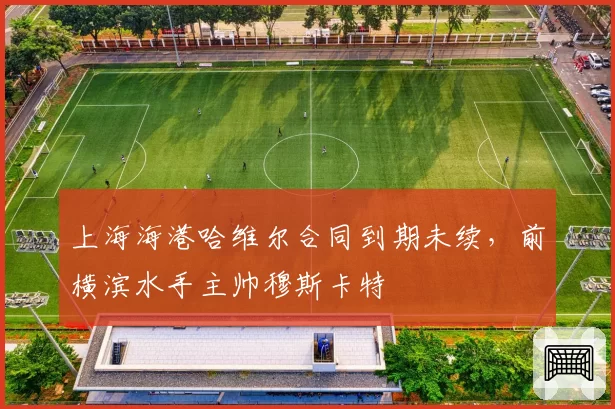 上海海港哈维尔合同到期未续，前横滨水手主帅穆斯卡特