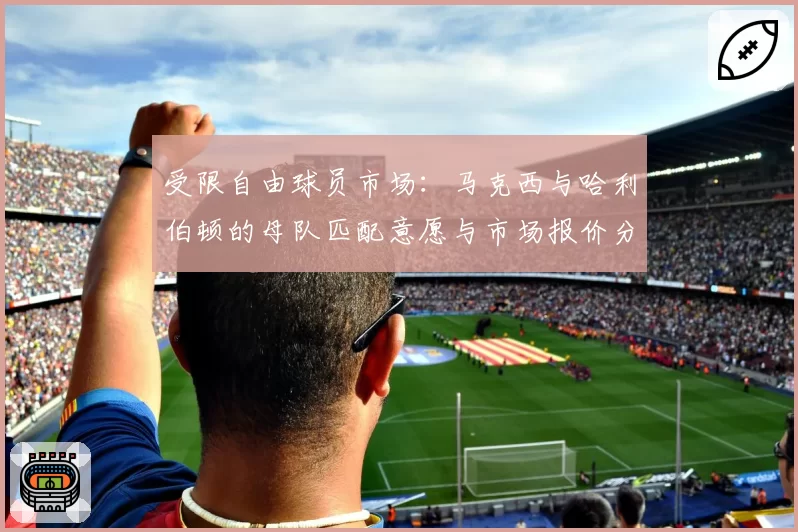 受限自由球员市场：马克西与哈利伯顿的母队匹配意愿与市场报价分析