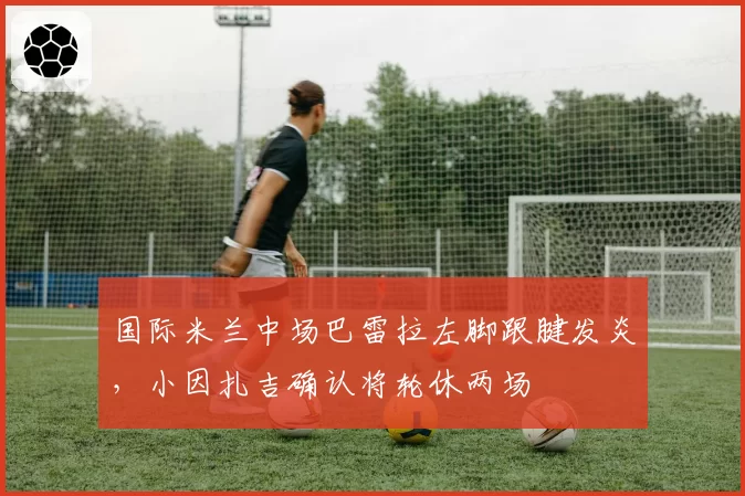 国际米兰中场巴雷拉左脚跟腱发炎，小因扎吉确认将轮休两场