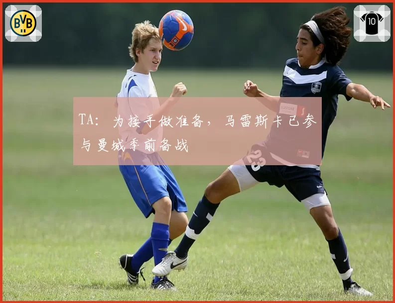 TA：为接手做准备，马雷斯卡已参与曼城季前备战