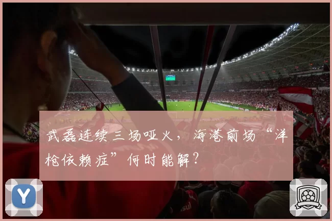 武磊连续三场哑火,海港前场“洋枪依赖症”何时能解?