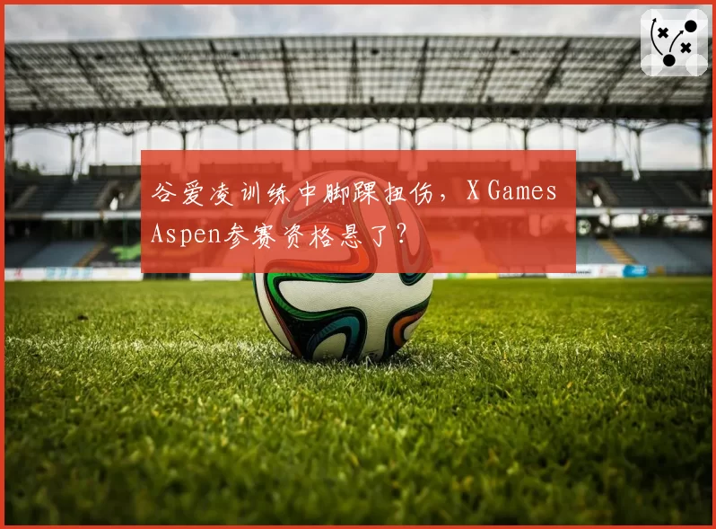 谷爱凌训练中脚踝扭伤，X Games Aspen参赛资格悬了？