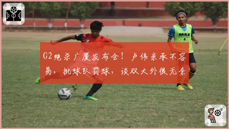 G2绝杀广厦发布会！卢伟亲承不容易，批球队罚球，谈双大外很无奈