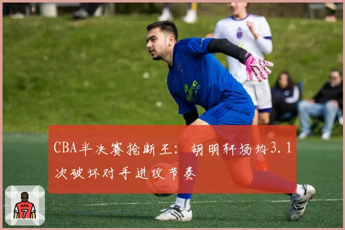 CBA半决赛抢断王：胡明轩场均3.1次破坏对手进攻节奏