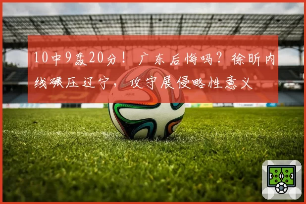 10中9轰20分！广东后悔吗？徐昕内线碾压辽宁，攻守展侵略性意义