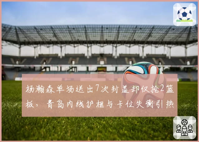 杨瀚森单场送出7次封盖却仅抢2篮板，青岛内线护框与卡位失衡引热议