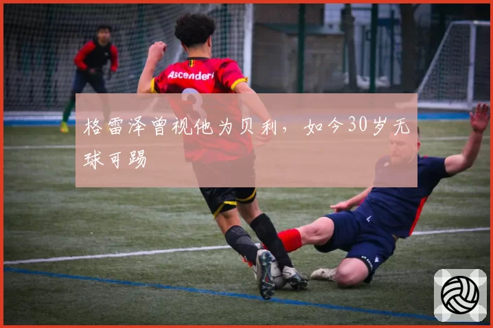 格雷泽曾视他为贝利,如今30岁无球可踢