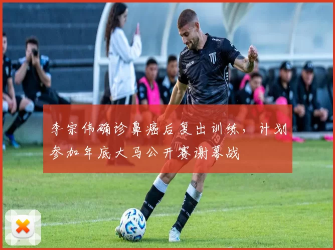 李宗伟确诊鼻癌后复出训练，计划参加年底大马公开赛谢幕战