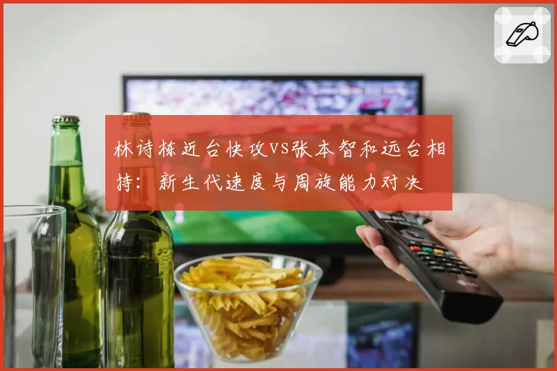 林诗栋近台快攻vs张本智和远台相持：新生代速度与周旋能力对决