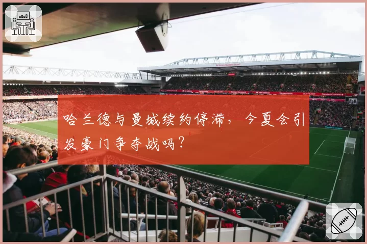 哈兰德与曼城续约停滞，今夏会引发豪门争夺战吗？