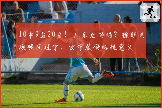 10中9轰20分！广东后悔吗？徐昕内线碾压辽宁，攻守展侵略性意义