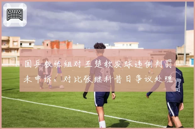 国乒教练组对王楚钦发球违例判罚未申诉，对比张继科昔日争议处理方式引质疑