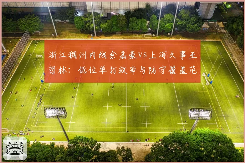 浙江稠州内线余嘉豪vs上海久事王哲林：低位单打效率与防守覆盖范围对比