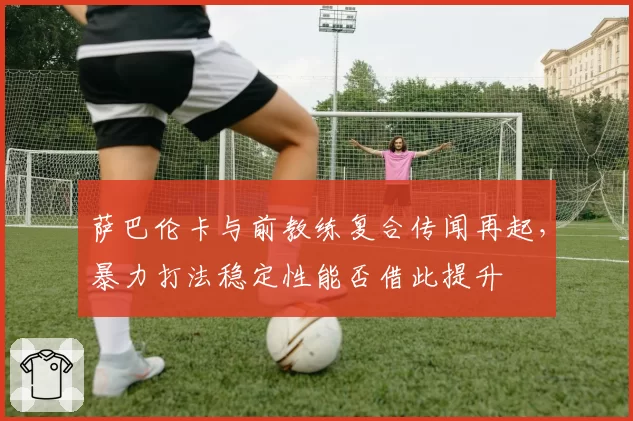萨巴伦卡与前教练复合传闻再起，暴力打法稳定性能否借此提升