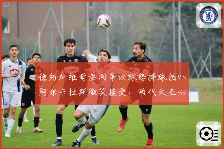 德约科维奇温网争议球怒摔球拍vs阿尔卡拉斯微笑接受，两代天王心态对比