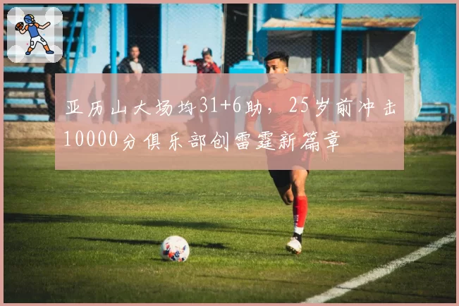 亚历山大场均31+6助，25岁前冲击10000分俱乐部创雷霆新篇章