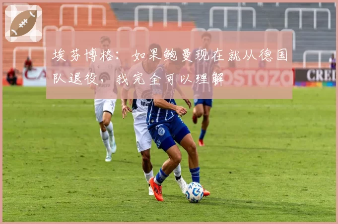 埃芬博格：如果鲍曼现在就从德国队退役，我完全可以理解