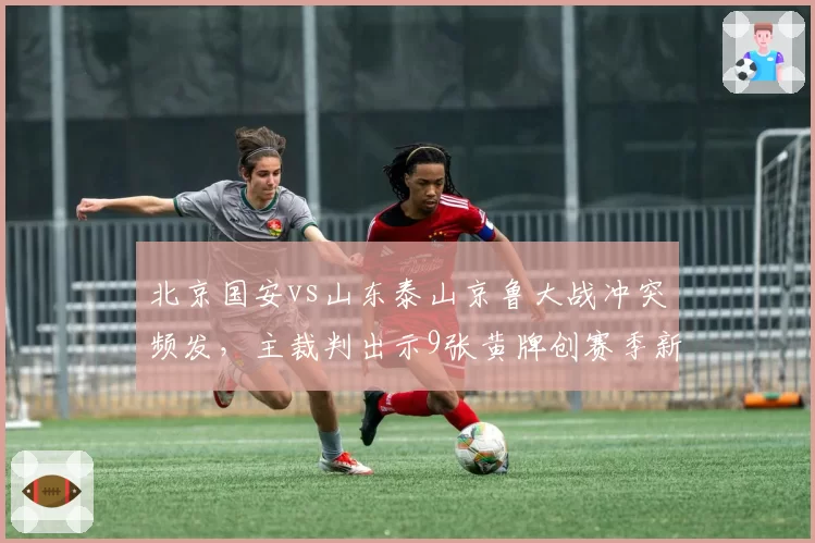 北京国安vs山东泰山京鲁大战冲突频发,主裁判出示9张黄牌创赛季新高