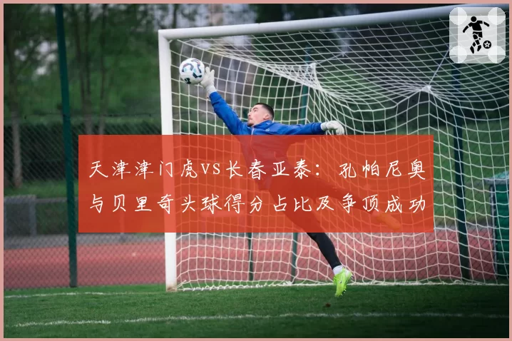 天津津门虎vs长春亚泰：孔帕尼奥与贝里奇头球得分占比及争顶成功率对比