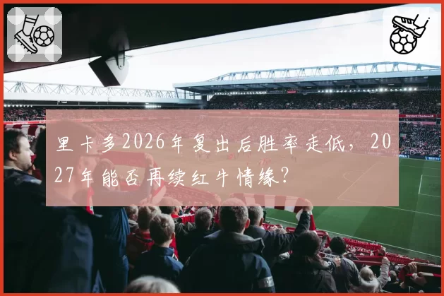 里卡多2026年复出后胜率走低,2027年能否再续红牛情缘?