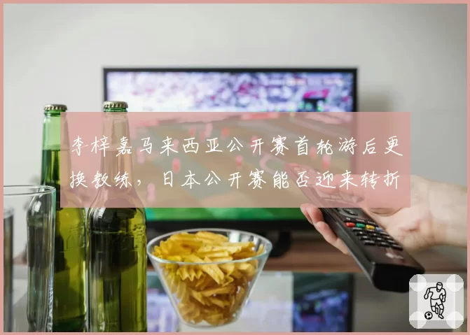 李梓嘉马来西亚公开赛首轮游后更换教练,日本公开赛能否迎来转折?