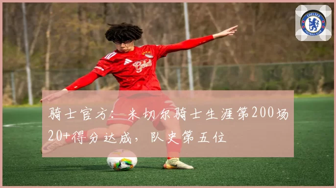 骑士官方：米切尔骑士生涯第200场20+得分达成，队史第五位