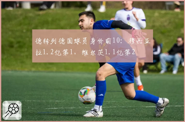 德转列德国球员身价前10：穆西亚拉1.2亿第1，维尔茨1.1亿第2