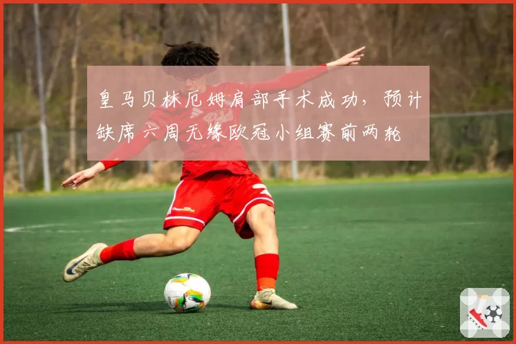 皇马贝林厄姆肩部手术成功，预计缺席六周无缘欧冠小组赛前两轮