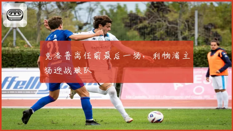 克洛普离任前最后一场,利物浦主场迎战狼队