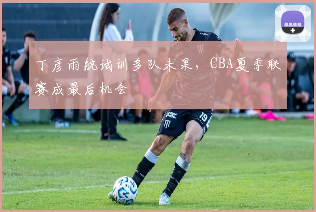 丁彦雨航试训多队未果,CBA夏季联赛成最后机会