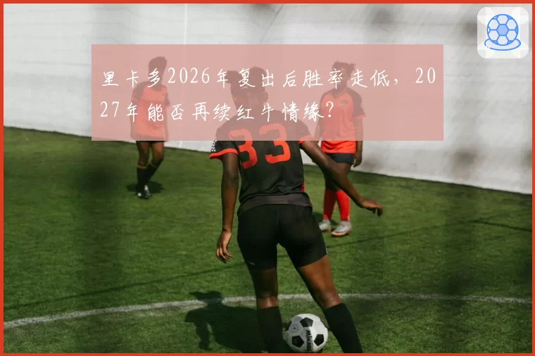 里卡多2026年复出后胜率走低,2027年能否再续红牛情缘?