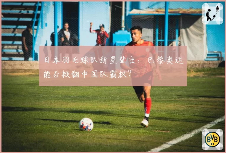日本羽毛球队新星辈出，巴黎奥运能否掀翻中国队霸权？