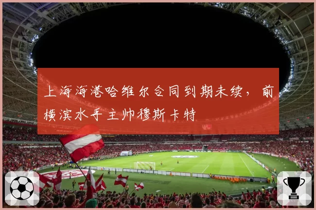 上海海港哈维尔合同到期未续,前横滨水手主帅穆斯卡特